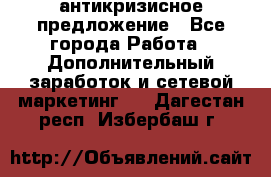 антикризисное предложение - Все города Работа » Дополнительный заработок и сетевой маркетинг   . Дагестан респ.,Избербаш г.